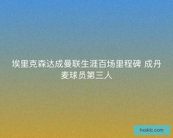 埃里克森达成曼联生涯百场里程碑 成丹麦球员第三人