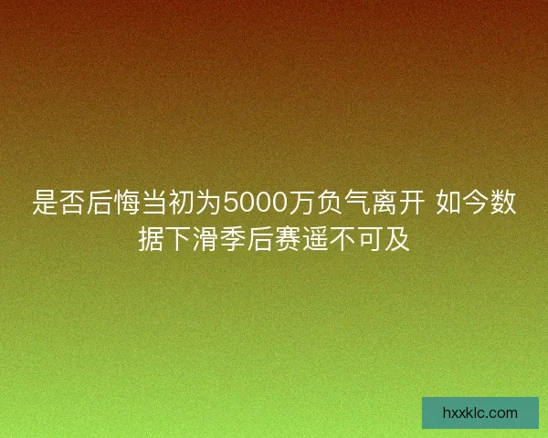 是否后悔当初为5000万负气离开 如今数据下滑季后赛遥不可及