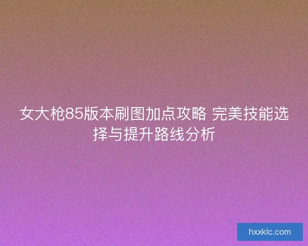 女大枪85版本刷图加点攻略 完美技能选择与提升路线分析