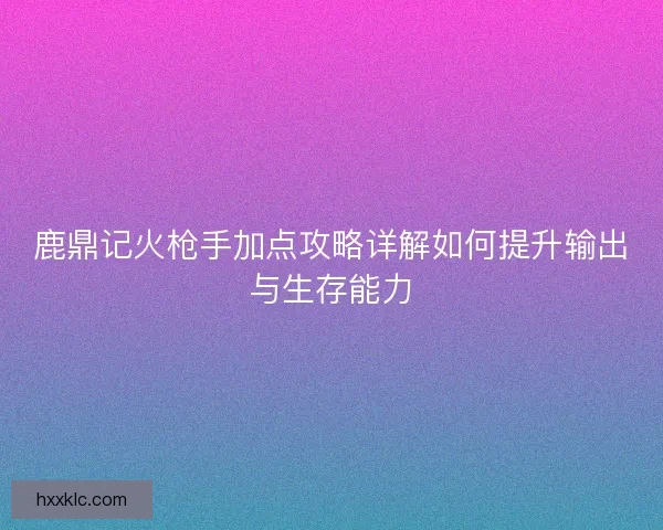 鹿鼎记火枪手加点攻略详解如何提升输出与生存能力