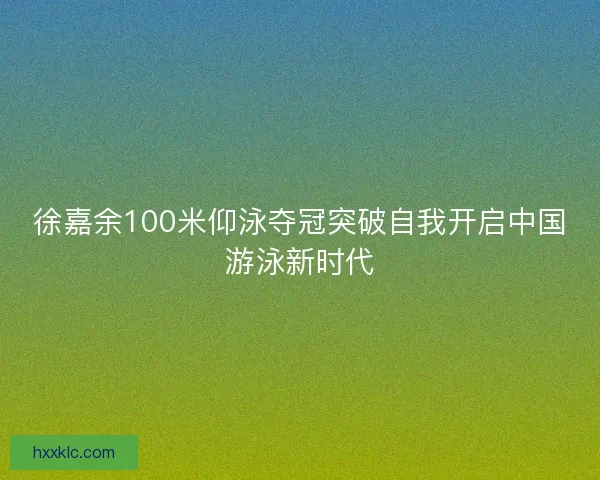徐嘉余100米仰泳夺冠突破自我开启中国游泳新时代
