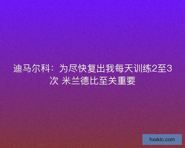 迪马尔科：为尽快复出我每天训练2至3次 米兰德比至关重要