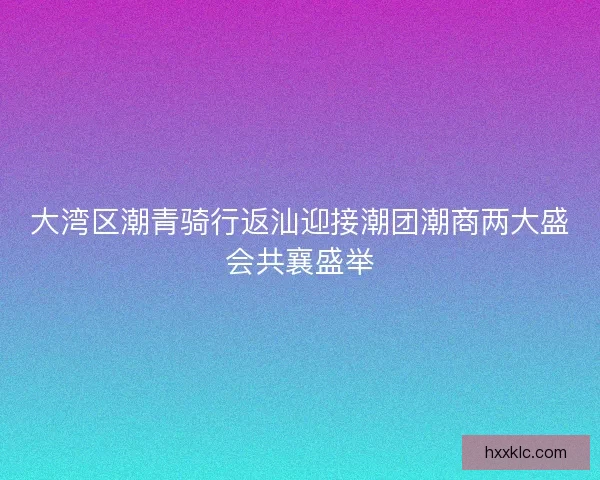 大湾区潮青骑行返汕迎接潮团潮商两大盛会共襄盛举 大湾区潮青骑行返汕迎接潮团潮商两大盛会共襄盛举