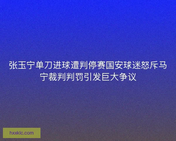 张玉宁单刀进球遭判停赛国安球迷怒斥马宁裁判判罚引发巨大争议