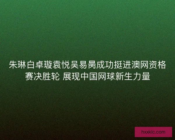 朱琳白卓璇袁悦吴易昺成功挺进澳网资格赛决胜轮 展现中国网球新生力量 朱琳白卓璇袁悦吴易昺成功挺进澳网资格赛决胜轮 展现中国网球新生力量