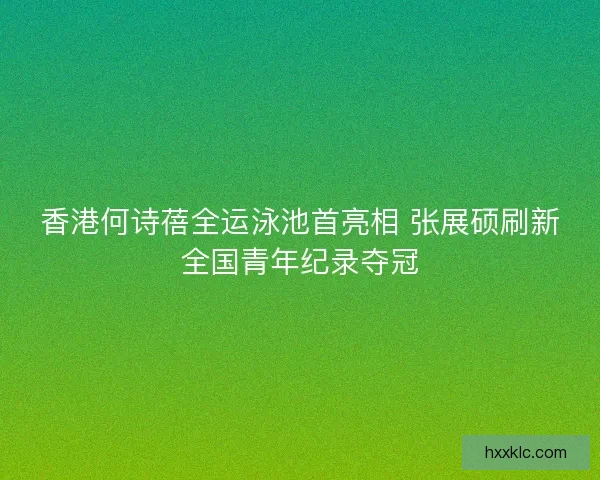 香港何诗蓓全运泳池首亮相 张展硕刷新全国青年纪录夺冠