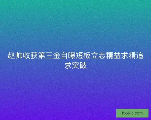 赵帅收获第三金自曝短板立志精益求精追求突破 赵帅收获第三金自曝短板立志精益求精追求突破
