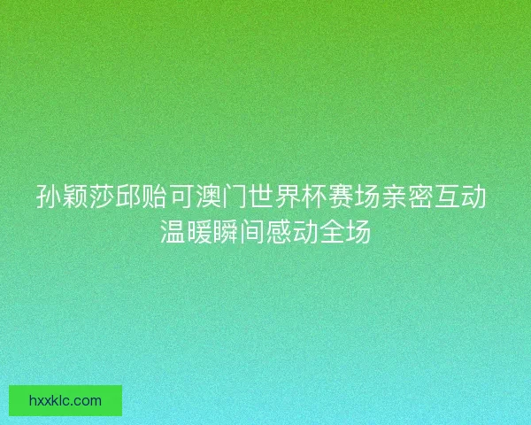 孙颖莎邱贻可澳门世界杯赛场亲密互动 温暖瞬间感动全场