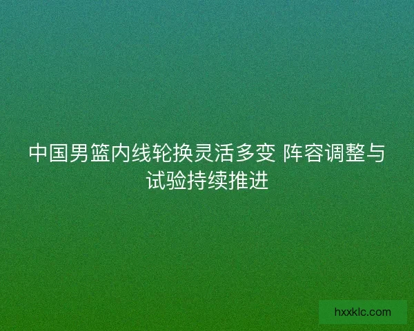 中国男篮内线轮换灵活多变 阵容调整与试验持续推进