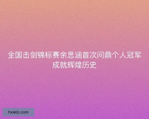 全国击剑锦标赛余思涵首次问鼎个人冠军成就辉煌历史
