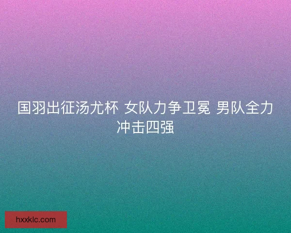 国羽出征汤尤杯 女队力争卫冕 男队全力冲击四强