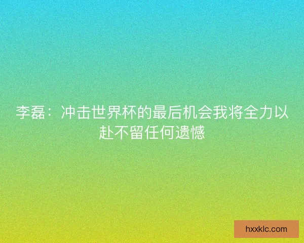 李磊：冲击世界杯的最后机会我将全力以赴不留任何遗憾