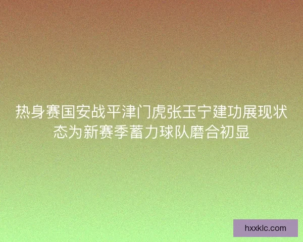 热身赛国安战平津门虎张玉宁建功展现状态为新赛季蓄力球队磨合初显
