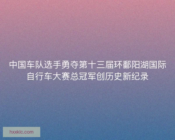 中国车队选手勇夺第十三届环鄱阳湖国际自行车大赛总冠军创历史新纪录
