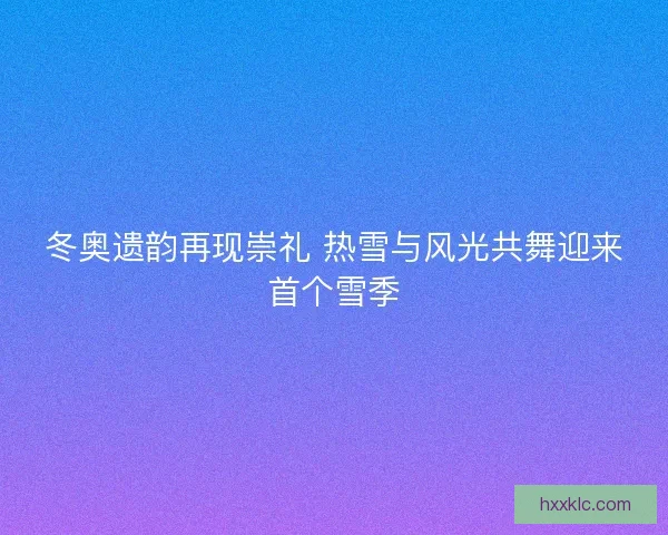 冬奥遗韵再现崇礼 热雪与风光共舞迎来首个雪季