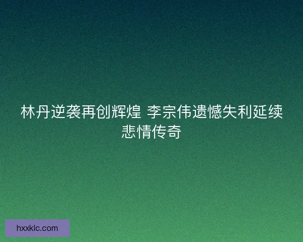 林丹逆袭再创辉煌 李宗伟遗憾失利延续悲情传奇 林丹逆袭再创辉煌 李宗伟遗憾失利延续悲情传奇
