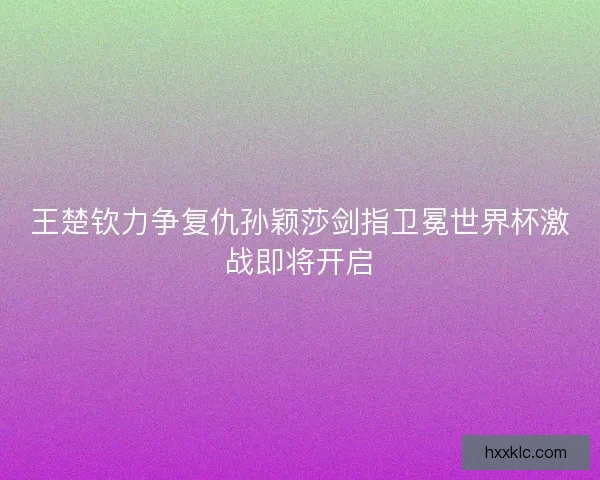 王楚钦力争复仇孙颖莎剑指卫冕世界杯激战即将开启