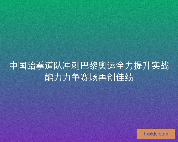 中国跆拳道队冲刺巴黎奥运全力提升实战能力力争赛场再创佳绩