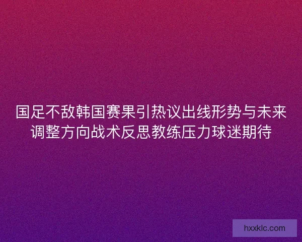国足不敌韩国赛果引热议出线形势与未来调整方向战术反思教练压力球迷期待 国足不敌韩国赛果引热议出线形势与未来调整方向战术反思教练压力球迷期待