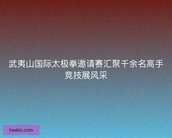 武夷山国际太极拳邀请赛汇聚千余名高手竞技展风采